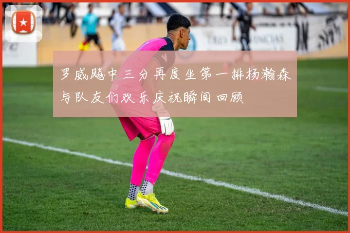 罗威飚中三分再度坐第一排杨瀚森与队友们欢乐庆祝瞬间回顾