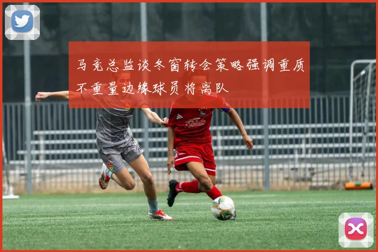 马竞总监谈冬窗转会策略强调重质不重量边缘球员将离队