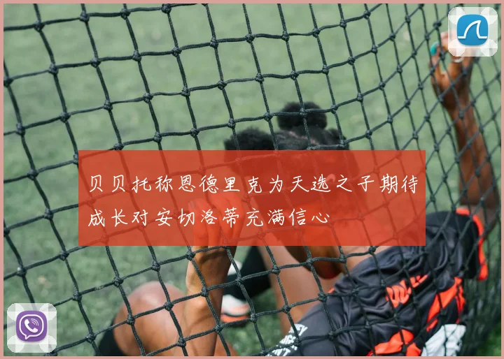 贝贝托称恩德里克为天选之子期待成长对安切洛蒂充满信心