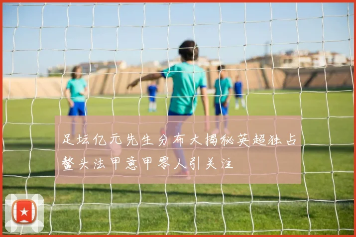 足坛亿元先生分布大揭秘英超独占鳌头法甲意甲零人引关注