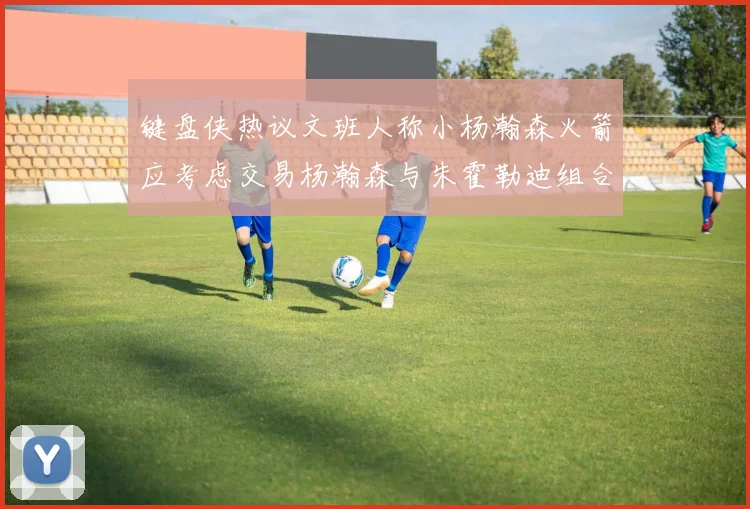 键盘侠热议文班人称小杨瀚森火箭应考虑交易杨瀚森与朱霍勒迪组合