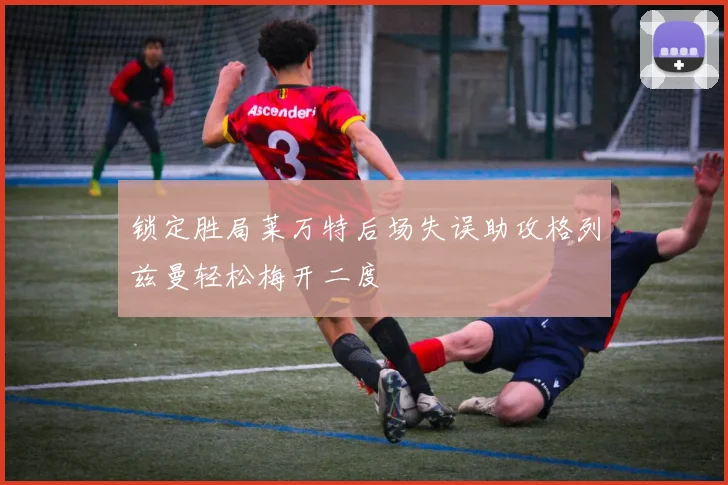 锁定胜局莱万特后场失误助攻格列兹曼轻松梅开二度