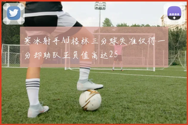 寒冰射手AJ格林三分球失准仅得一分却助队正负值高达25