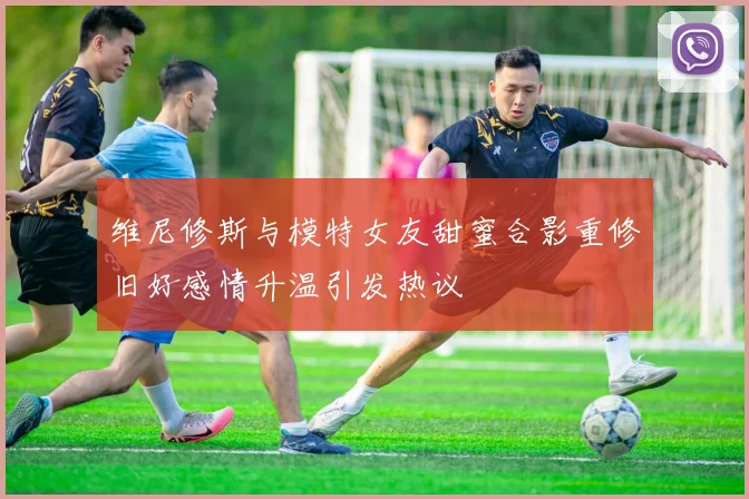 维尼修斯与模特女友甜蜜合影重修旧好感情升温引发热议