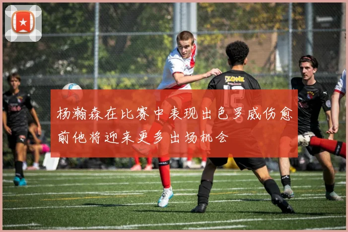 杨瀚森在比赛中表现出色罗威伤愈前他将迎来更多出场机会