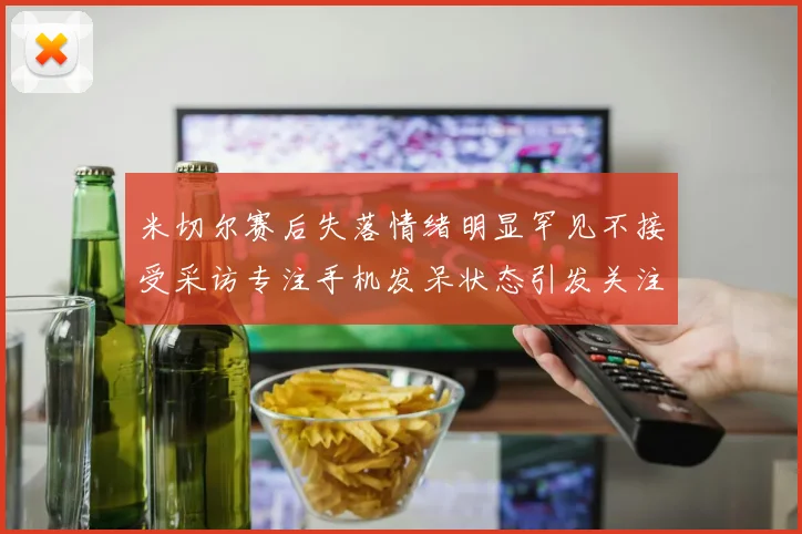 米切尔赛后失落情绪明显罕见不接受采访专注手机发呆状态引发关注