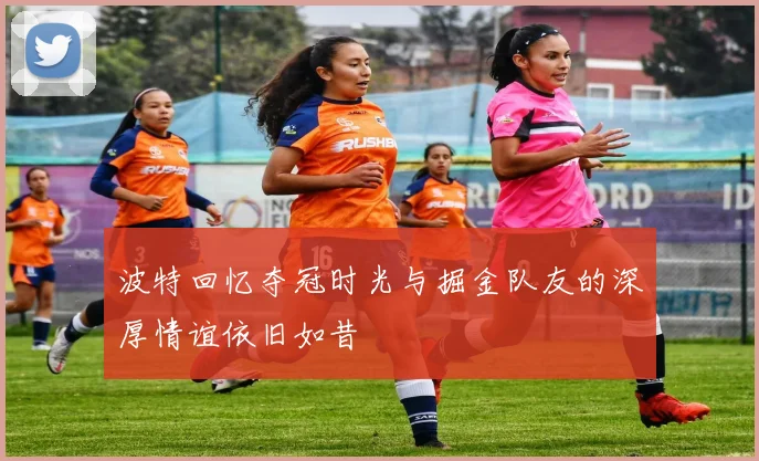 波特回忆夺冠时光与掘金队友的深厚情谊依旧如昔