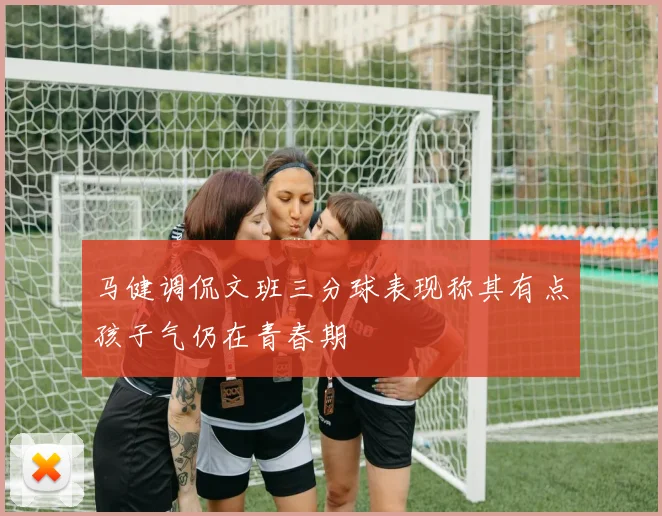 马健调侃文班三分球表现称其有点孩子气仍在青春期