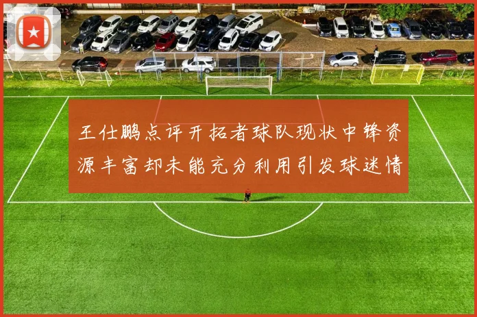 王仕鹏点评开拓者球队现状中锋资源丰富却未能充分利用引发球迷情感交织