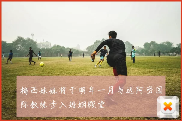 梅西妹妹将于明年一月与迈阿密国际教练步入婚姻殿堂
