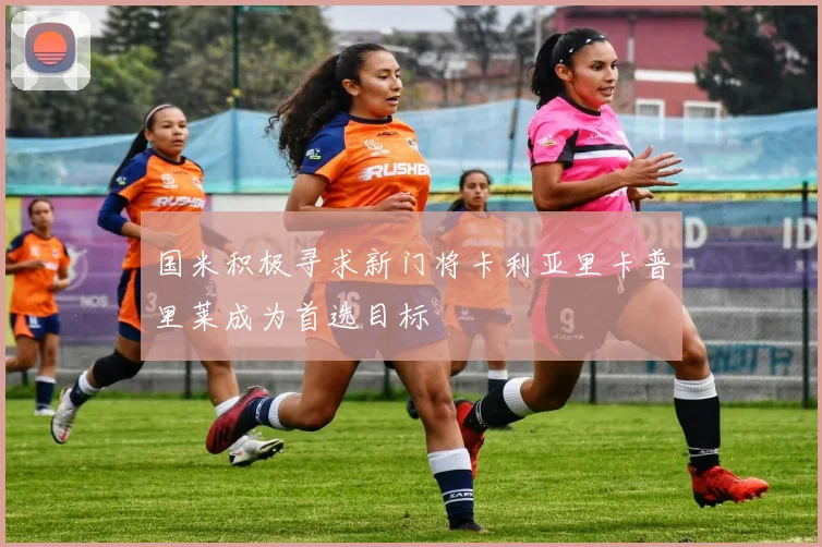 国米积极寻求新门将卡利亚里卡普里莱成为首选目标