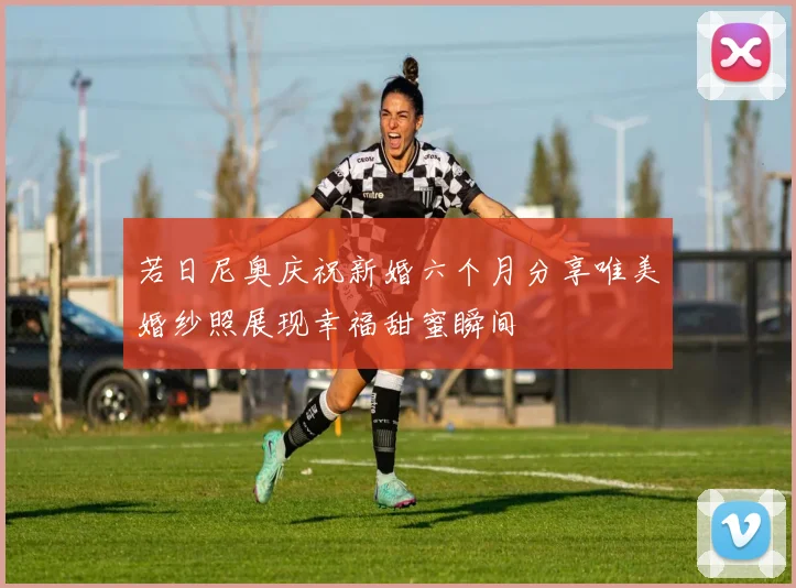 若日尼奥庆祝新婚六个月分享唯美婚纱照展现幸福甜蜜瞬间