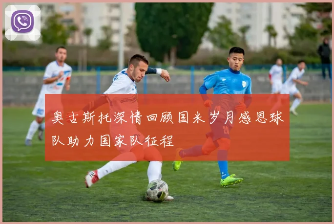 奥古斯托深情回顾国米岁月感恩球队助力国家队征程