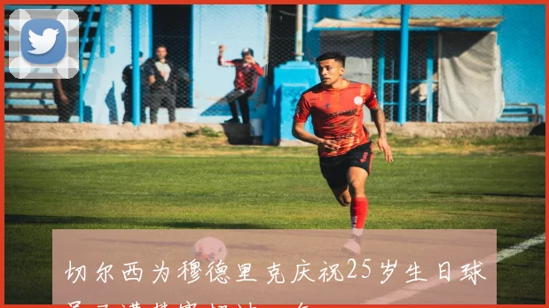 切尔西为穆德里克庆祝25岁生日球员已遭禁赛超过一年