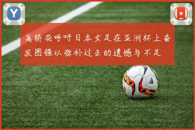 高桥花呼吁日本女足在亚洲杯上奋发图强以弥补过去的遗憾与不足