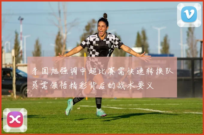 李国旭强调中超比赛需快速转换队员需领悟精彩背后的战术要义