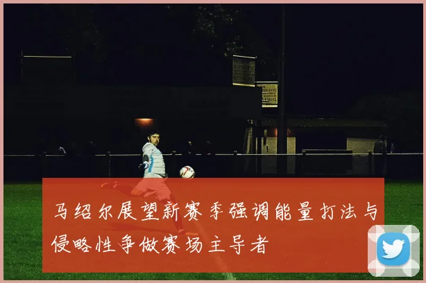 马绍尔展望新赛季强调能量打法与侵略性争做赛场主导者