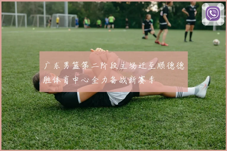 广东男篮第二阶段主场迁至顺德德胜体育中心全力备战新赛季