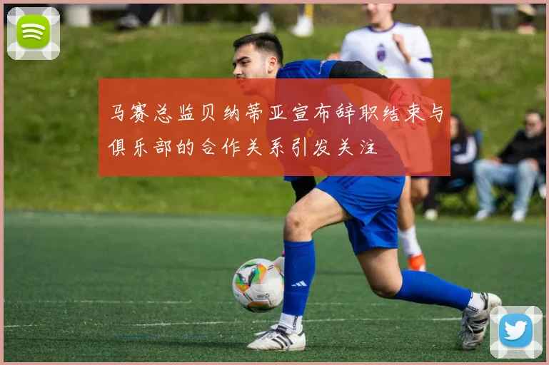 马赛总监贝纳蒂亚宣布辞职结束与俱乐部的合作关系引发关注
