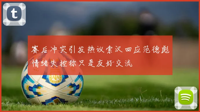 赛后冲突引发热议索汉回应范德彪情绪失控称只是友好交流