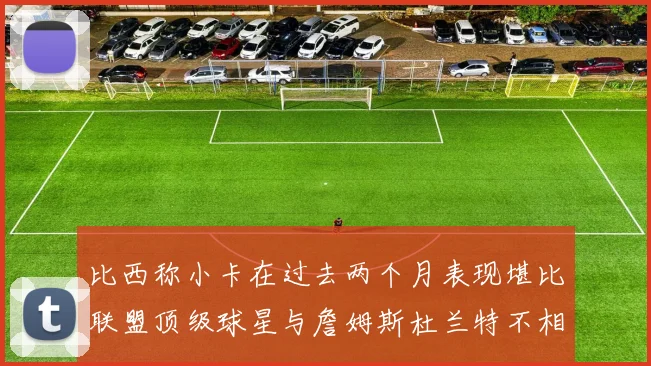 比西称小卡在过去两个月表现堪比联盟顶级球星与詹姆斯杜兰特不相上下