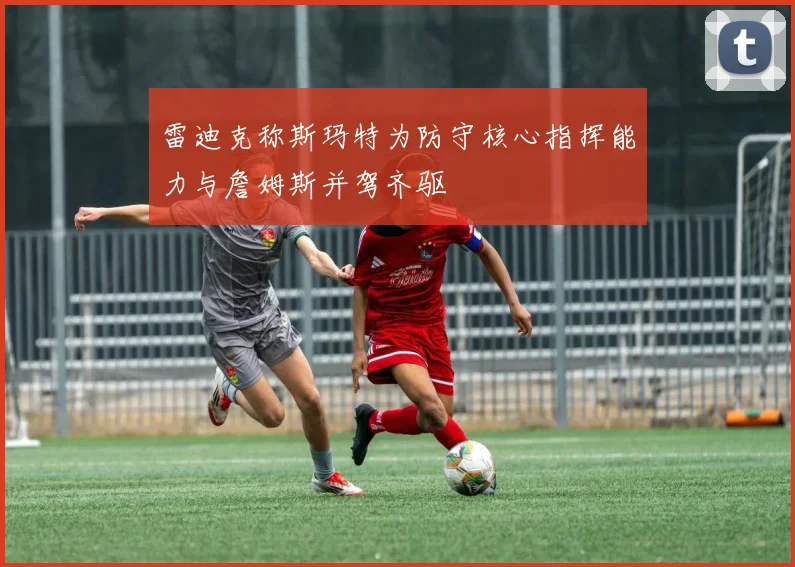 雷迪克称斯玛特为防守核心指挥能力与詹姆斯并驾齐驱