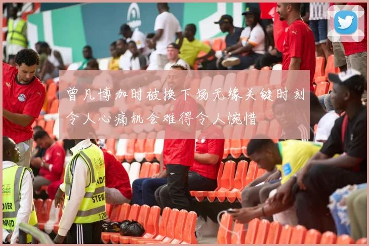 曾凡博加时被换下场无缘关键时刻令人心痛机会难得令人惋惜