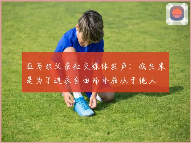 亚马尔父亲社交媒体发声：我生来是为了追求自由而非屈从于他人