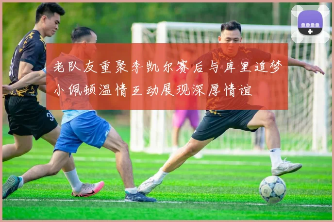 老队友重聚李凯尔赛后与库里追梦小佩顿温情互动展现深厚情谊