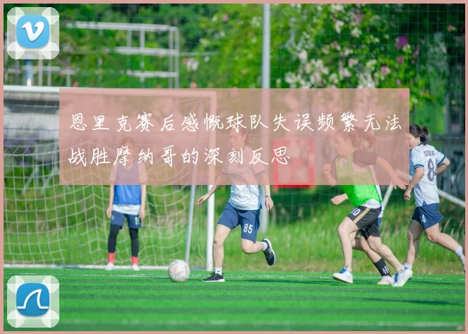 恩里克赛后感慨球队失误频繁无法战胜摩纳哥的深刻反思
