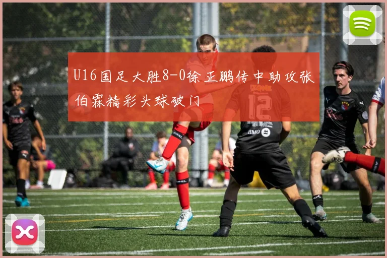U16国足大胜8-0徐正鹏传中助攻张伯霖精彩头球破门