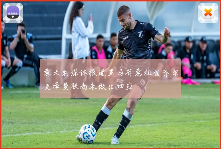 意大利媒体报道罗马有意租借齐尔克泽曼联尚未做出回应
