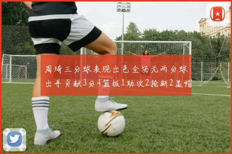 周琦三分球表现出色全场无两分球出手贡献3分4篮板1助攻2抢断2盖帽