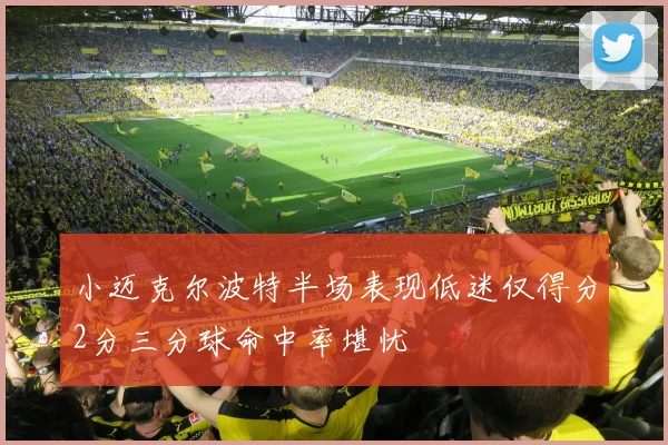 小迈克尔波特半场表现低迷仅得分2分三分球命中率堪忧