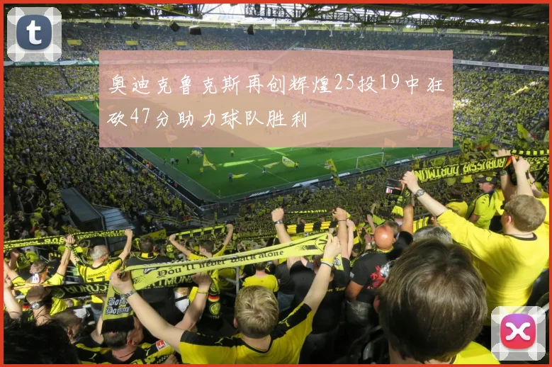 奥迪克鲁克斯再创辉煌25投19中狂砍47分助力球队胜利