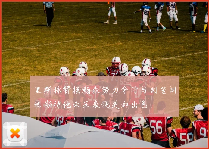 里斯称赞杨瀚森努力学习与刻苦训练期待他未来表现更加出色
